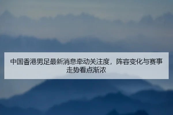 中国香港男足最新消息牵动关注度，阵容变化与赛事走势看点渐浓